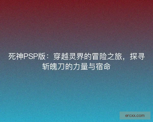 死神PSP版：穿越灵界的冒险之旅，探寻斩魄刀的力量与宿命