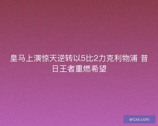 皇马上演惊天逆转以5比2力克利物浦 昔日王者重燃希望