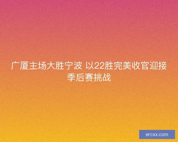 广厦主场大胜宁波 以22胜完美收官迎接季后赛挑战