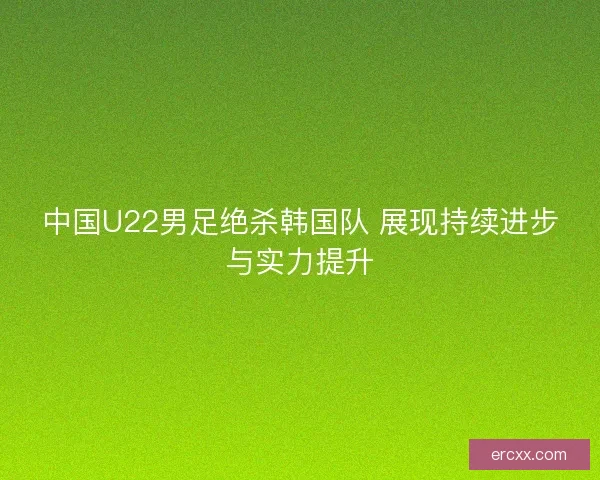 中国U22男足绝杀韩国队 展现持续进步与实力提升