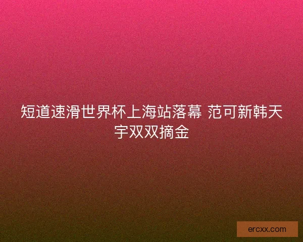 短道速滑世界杯上海站落幕 范可新韩天宇双双摘金