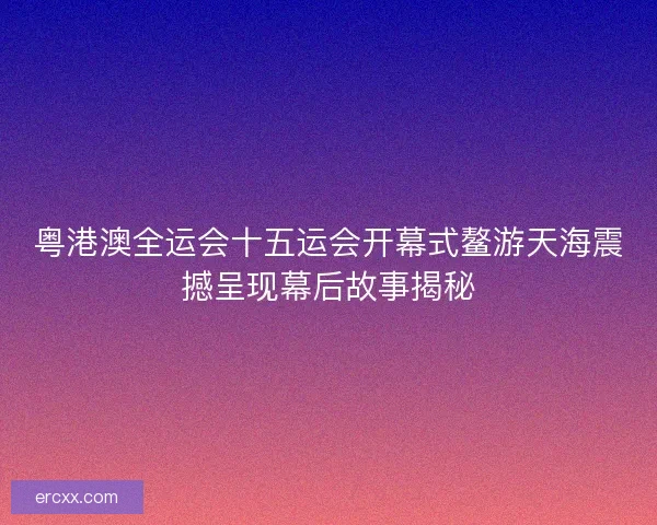 粤港澳全运会十五运会开幕式鳌游天海震撼呈现幕后故事揭秘