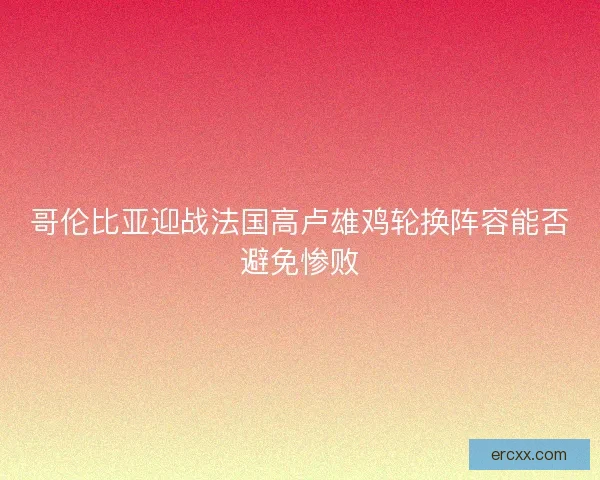 哥伦比亚迎战法国高卢雄鸡轮换阵容能否避免惨败