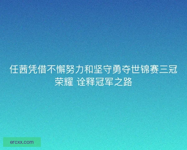 任茜凭借不懈努力和坚守勇夺世锦赛三冠荣耀 诠释冠军之路