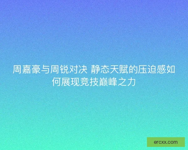 周嘉豪与周锐对决 静态天赋的压迫感如何展现竞技巅峰之力