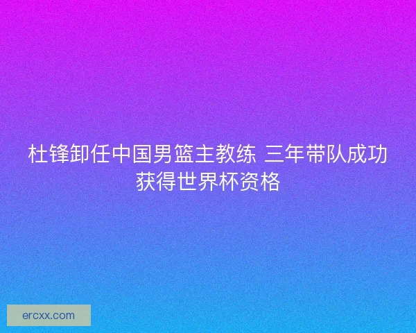 杜锋卸任中国男篮主教练 三年带队成功获得世界杯资格