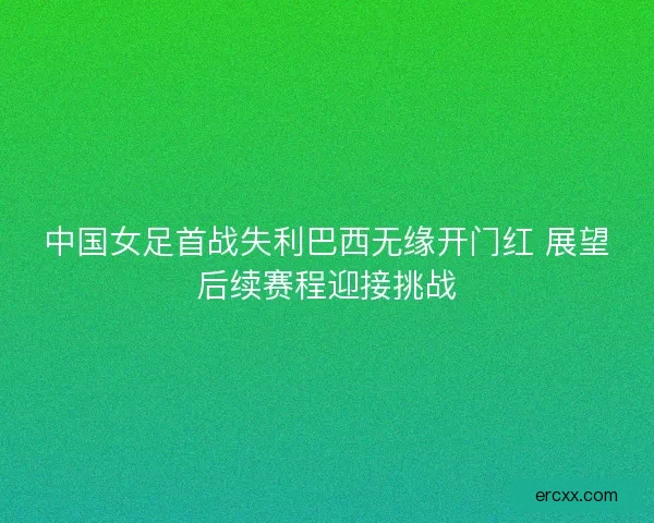 中国女足首战失利巴西无缘开门红 展望后续赛程迎接挑战