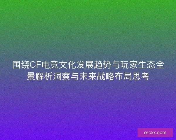 围绕CF电竞文化发展趋势与玩家生态全景解析洞察与未来战略布局思考